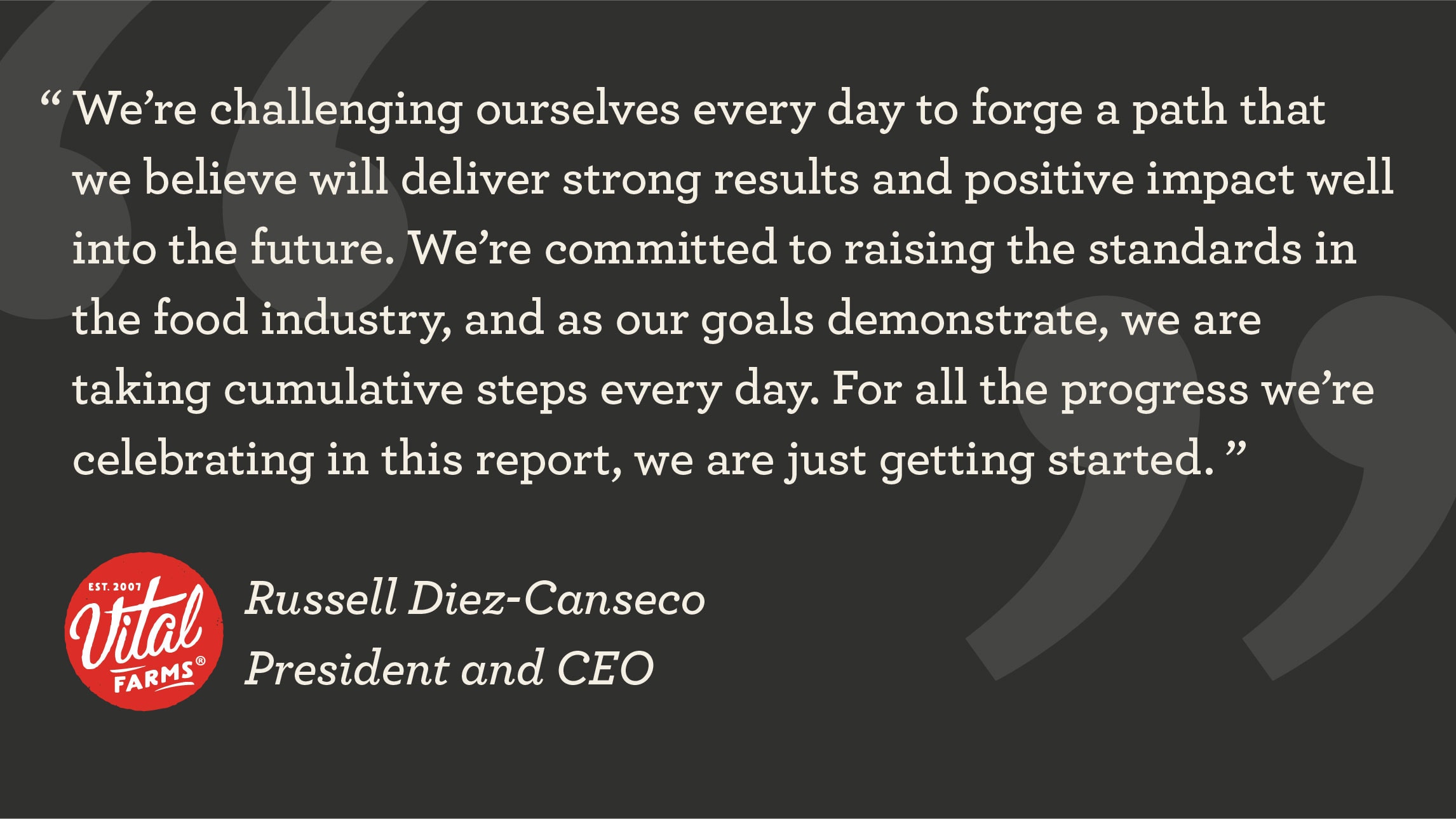 We’re challenging ourselves every day to forge a path that we believe will deliver strong results and positive impact well into the future. We’re committed to raising the standards in the food industry, and as our goals demonstrate, we are taking cumulative steps every day. For all the progress we’re celebrating in this report, we are just getting started. ” - Russell Diez-Canseco, President and CEO