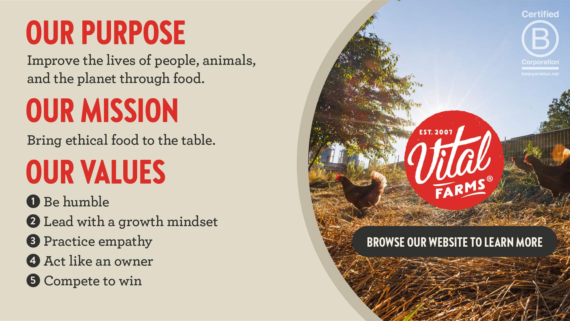 Our Purpose Improve the lives of people, animals, and the planet through food. Our Mission Bring ethical food to the table. Our Values Be humble Lead with a growth mindset Practice empathy Act like an owner Compete to win Certified B Corportation Browse our website to learn more